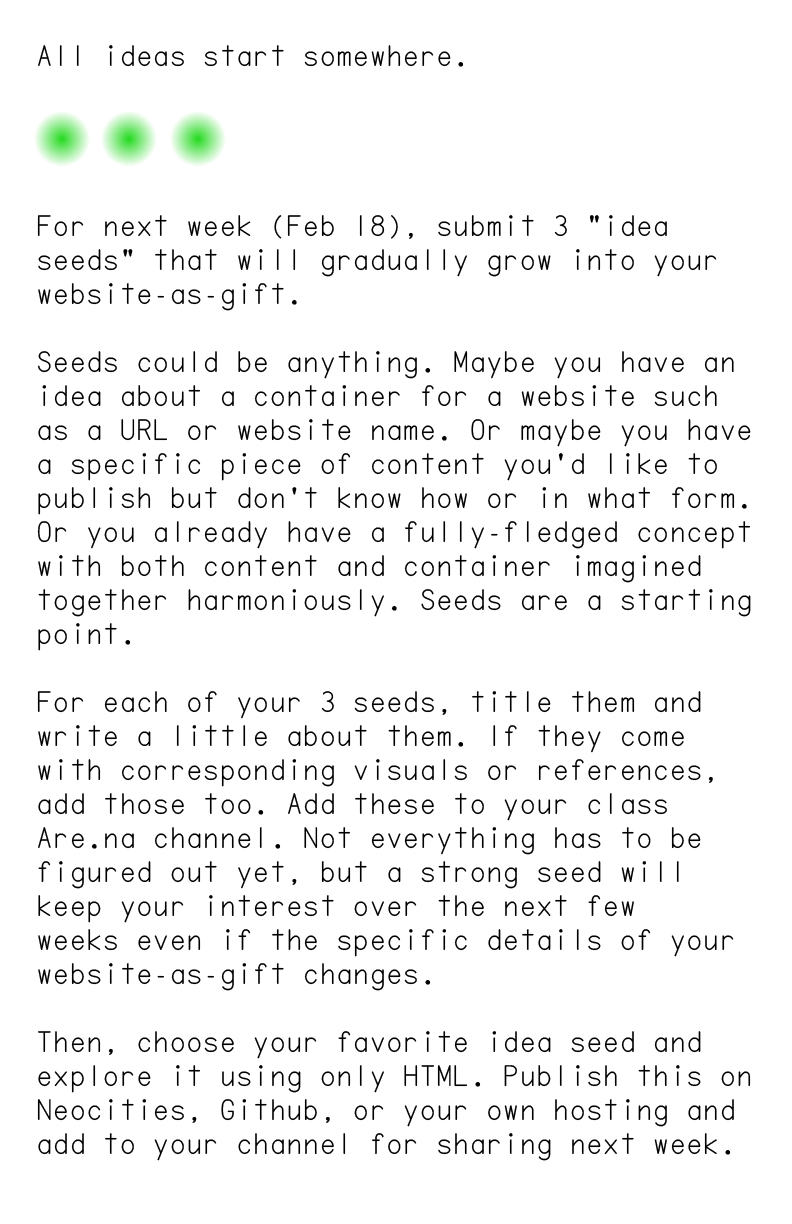 All ideas start somewhere.




                            For next week (Feb 18), submit 3 “idea seeds” that will gradually grow into your website-as-gift.
                            
                            Seeds could be anything. Maybe you have an idea about a container for a website such as a URL or website name. Or maybe you have a specific piece of content you’d like to publish but don’t know how or in what form. Or you already have a fully-fledged concept with both content and container imagined together harmoniously. Seeds are a starting point.
                            
                            For each of your 3 seeds, title them and write a little about them. If they come with corresponding visuals or references, add those too. Add these to your class Are.na channel. Not everything has to be figured out yet, but a strong seed will keep your interest over the next few weeks even if the specific details of your website-as-gift changes.
                            
                            Then, choose your favorite idea seed and explore it using only HTML. Publish this on Neocities, Github, or your own hosting and add to your channel for sharing next week.