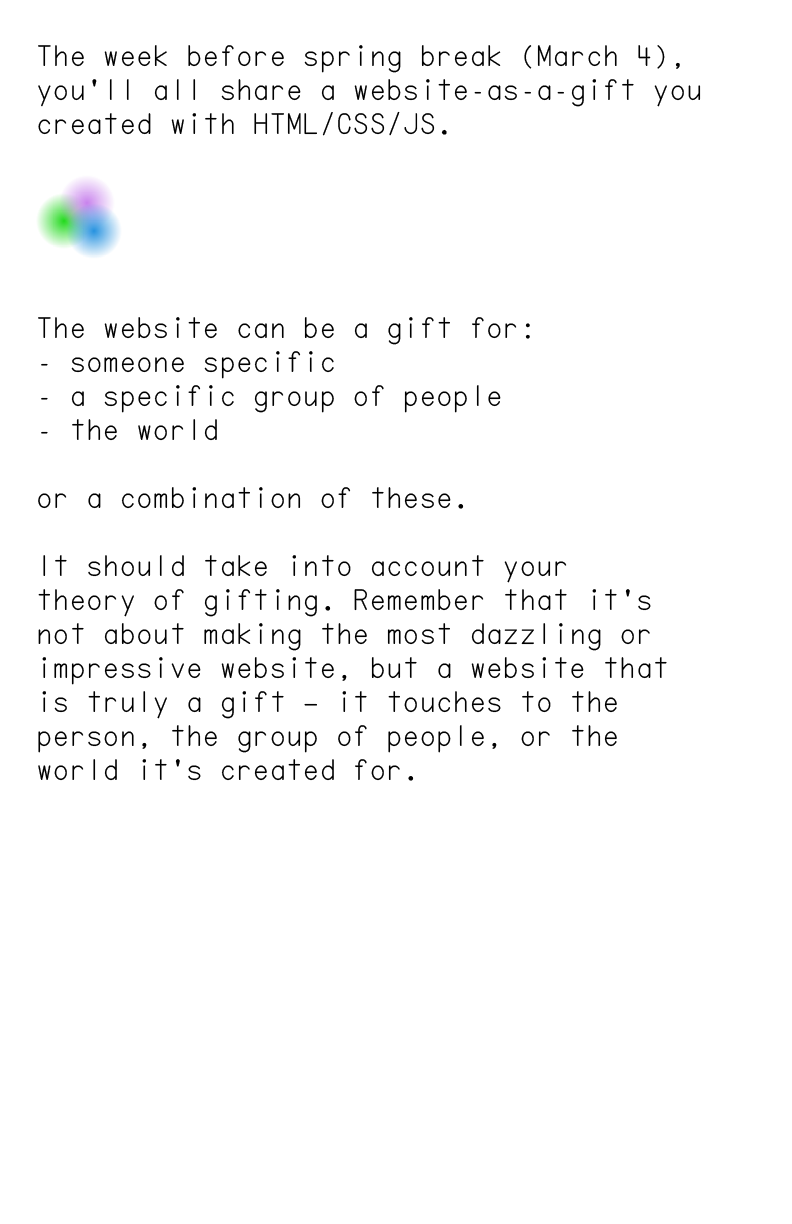 The week before spring break (March 4), you’ll all share a website-as-a-gift you created with HTML/CSS/JS.





                            The website can be a gift for:
                            - someone specific
                            - a specific group of people
                            - the world
                            
                            or a combination of these.
                            
                            It should take into account your 
                            theory of gifting. Remember that it’s 
                            not about making the most dazzling or impressive website, but a website that 
                            is truly a gift — it touches to the person, the group of people, or the 
                            world it’s created for.